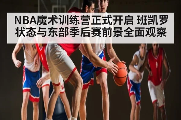 NBA魔术训练营正式开启 班凯罗状态与东部季后赛前景全面观察