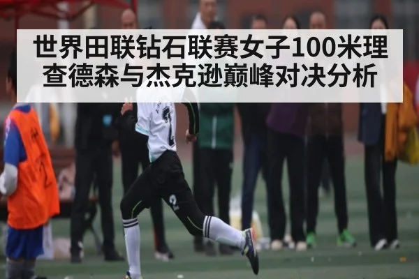 世界田联钻石联赛女子100米理查德森与杰克逊巅峰对决分析
