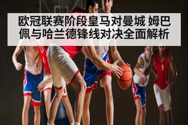欧冠联赛阶段皇马对曼城 姆巴佩与哈兰德锋线对决全面解析