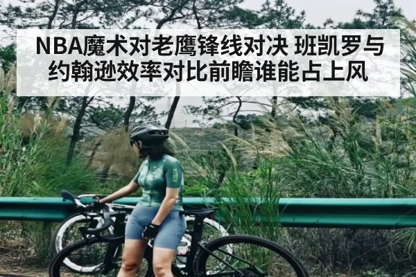 NBA魔术对老鹰锋线对决 班凯罗与约翰逊效率对比前瞻谁能占上风